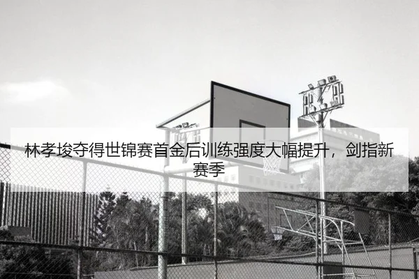 林孝埈夺得世锦赛首金后训练强度大幅提升，剑指新赛季